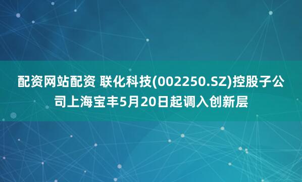 配资网站配资 联化科技(002250.SZ)控股子公司上海宝丰5月20日起调入创新层